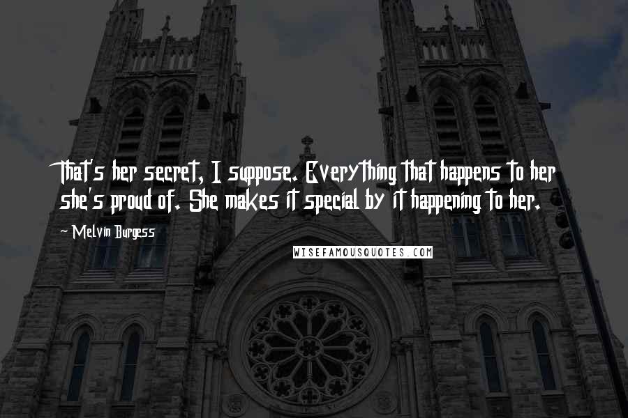 Melvin Burgess Quotes: That's her secret, I suppose. Everything that happens to her she's proud of. She makes it special by it happening to her.