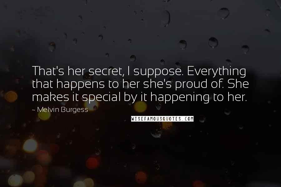 Melvin Burgess Quotes: That's her secret, I suppose. Everything that happens to her she's proud of. She makes it special by it happening to her.