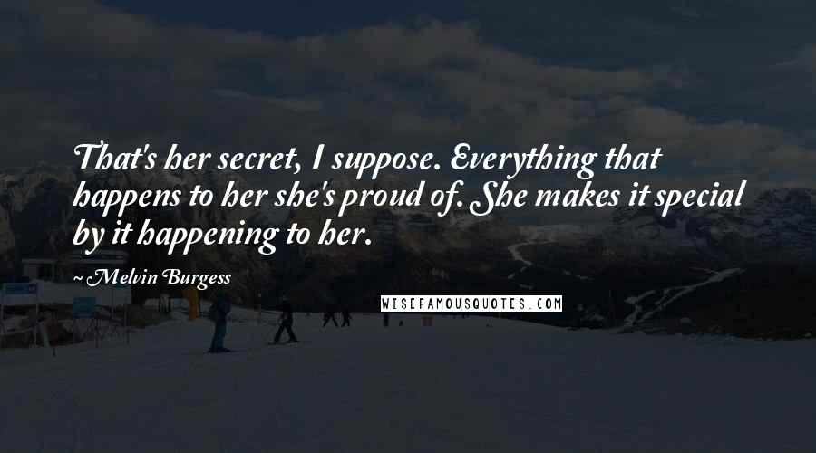 Melvin Burgess Quotes: That's her secret, I suppose. Everything that happens to her she's proud of. She makes it special by it happening to her.