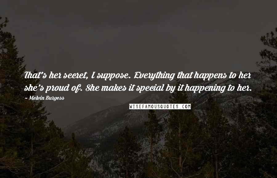 Melvin Burgess Quotes: That's her secret, I suppose. Everything that happens to her she's proud of. She makes it special by it happening to her.