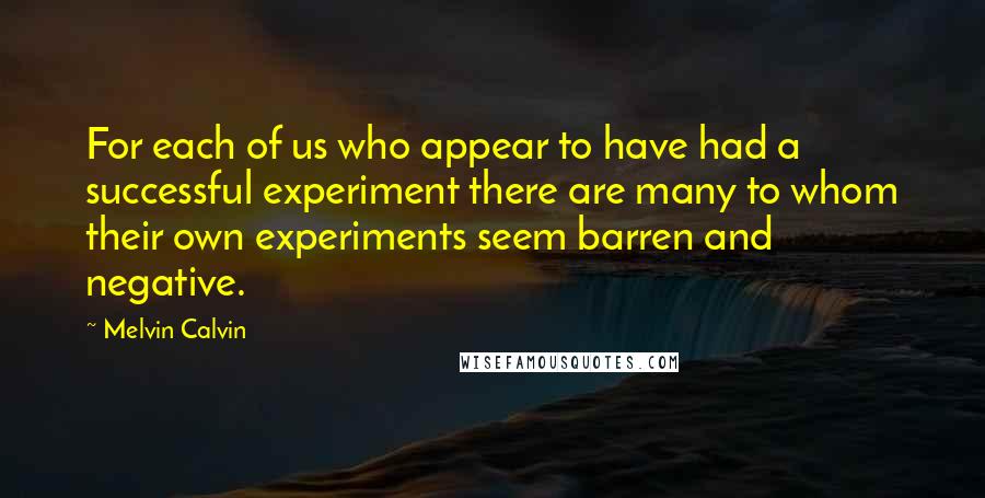 Melvin Calvin Quotes: For each of us who appear to have had a successful experiment there are many to whom their own experiments seem barren and negative.