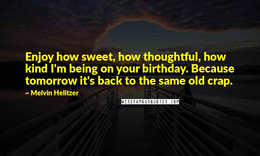 Melvin Helitzer Quotes: Enjoy how sweet, how thoughtful, how kind I'm being on your birthday. Because tomorrow it's back to the same old crap.
