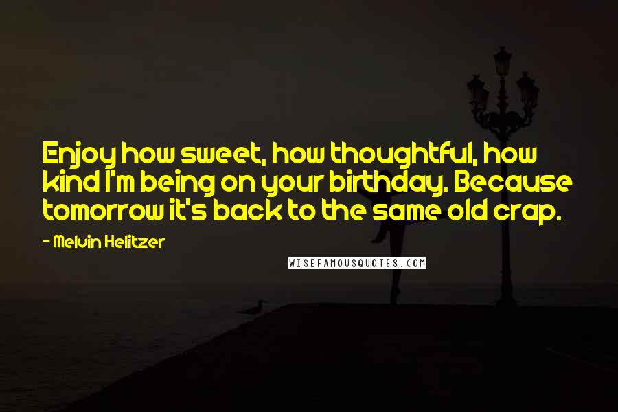 Melvin Helitzer Quotes: Enjoy how sweet, how thoughtful, how kind I'm being on your birthday. Because tomorrow it's back to the same old crap.
