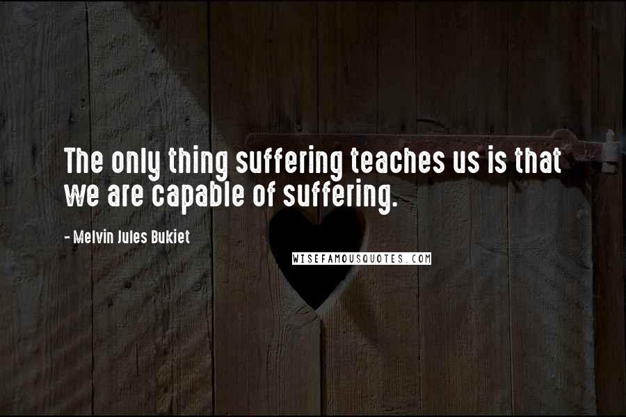 Melvin Jules Bukiet Quotes: The only thing suffering teaches us is that we are capable of suffering.