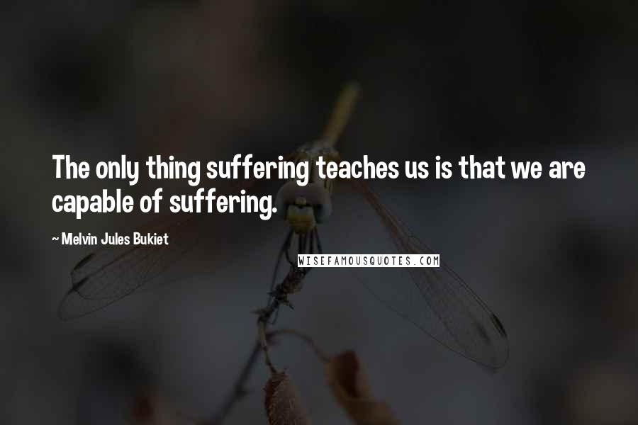 Melvin Jules Bukiet Quotes: The only thing suffering teaches us is that we are capable of suffering.