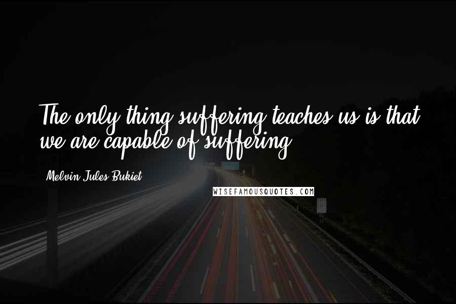 Melvin Jules Bukiet Quotes: The only thing suffering teaches us is that we are capable of suffering.