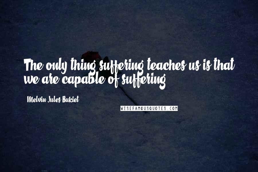 Melvin Jules Bukiet Quotes: The only thing suffering teaches us is that we are capable of suffering.