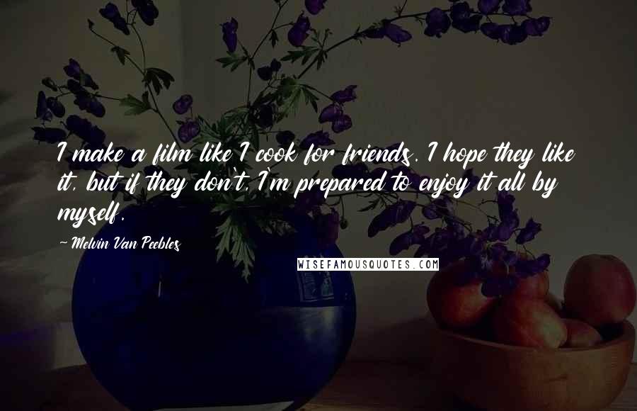 Melvin Van Peebles Quotes: I make a film like I cook for friends. I hope they like it, but if they don't, I'm prepared to enjoy it all by myself.