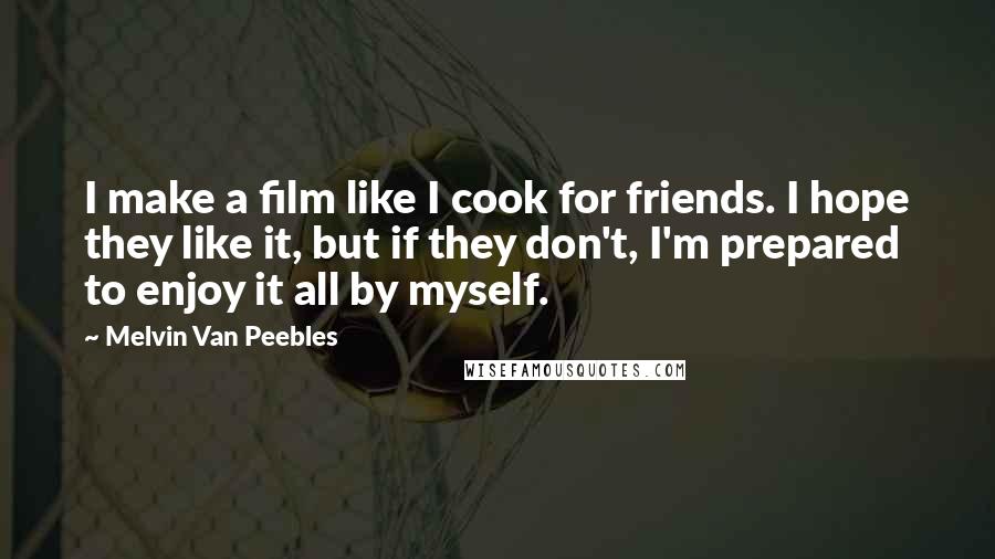 Melvin Van Peebles Quotes: I make a film like I cook for friends. I hope they like it, but if they don't, I'm prepared to enjoy it all by myself.