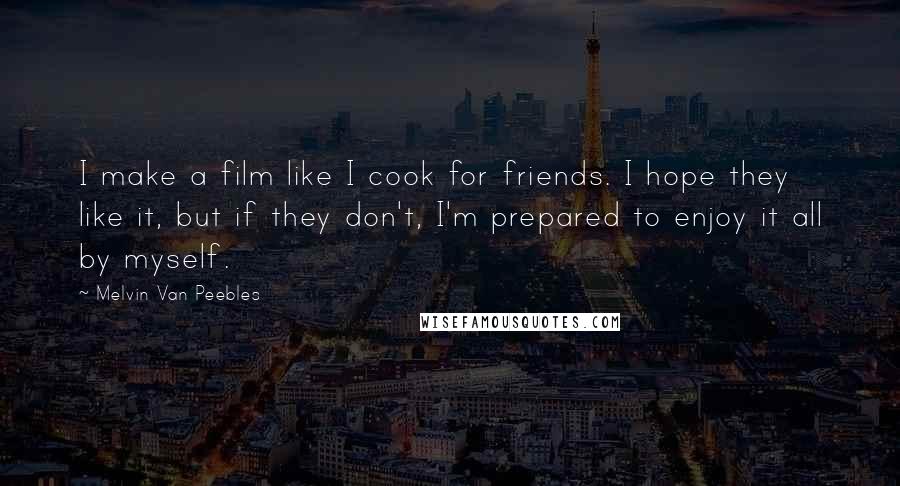 Melvin Van Peebles Quotes: I make a film like I cook for friends. I hope they like it, but if they don't, I'm prepared to enjoy it all by myself.