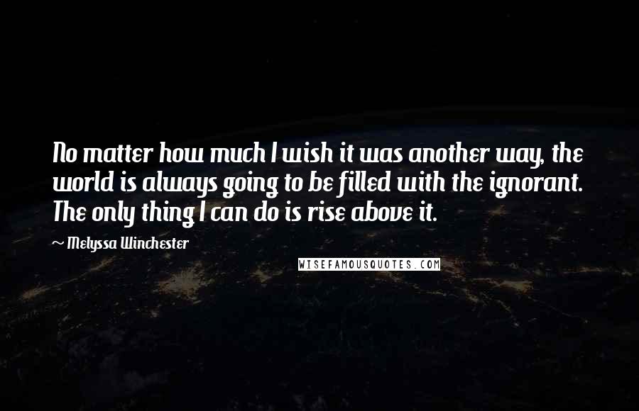 Melyssa Winchester Quotes: No matter how much I wish it was another way, the world is always going to be filled with the ignorant.  The only thing I can do is rise above it.