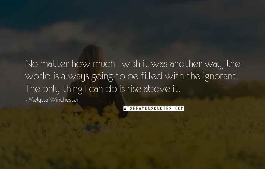 Melyssa Winchester Quotes: No matter how much I wish it was another way, the world is always going to be filled with the ignorant.  The only thing I can do is rise above it.