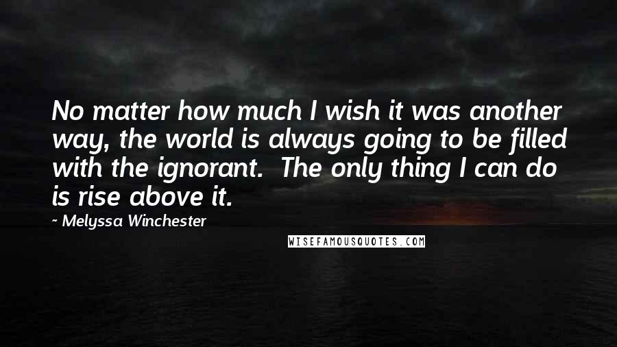 Melyssa Winchester Quotes: No matter how much I wish it was another way, the world is always going to be filled with the ignorant.  The only thing I can do is rise above it.