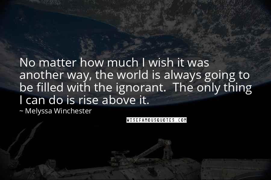 Melyssa Winchester Quotes: No matter how much I wish it was another way, the world is always going to be filled with the ignorant.  The only thing I can do is rise above it.