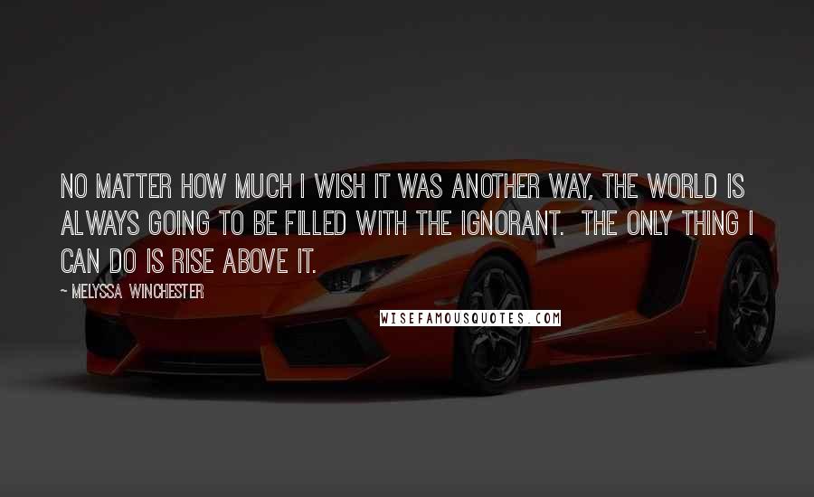 Melyssa Winchester Quotes: No matter how much I wish it was another way, the world is always going to be filled with the ignorant.  The only thing I can do is rise above it.