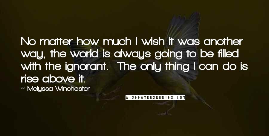 Melyssa Winchester Quotes: No matter how much I wish it was another way, the world is always going to be filled with the ignorant.  The only thing I can do is rise above it.