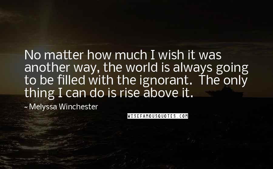 Melyssa Winchester Quotes: No matter how much I wish it was another way, the world is always going to be filled with the ignorant.  The only thing I can do is rise above it.