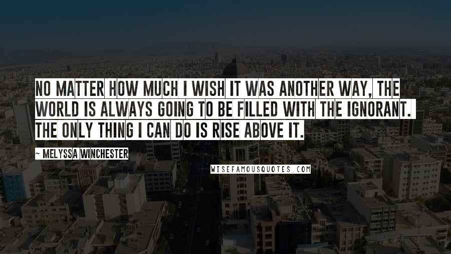 Melyssa Winchester Quotes: No matter how much I wish it was another way, the world is always going to be filled with the ignorant.  The only thing I can do is rise above it.