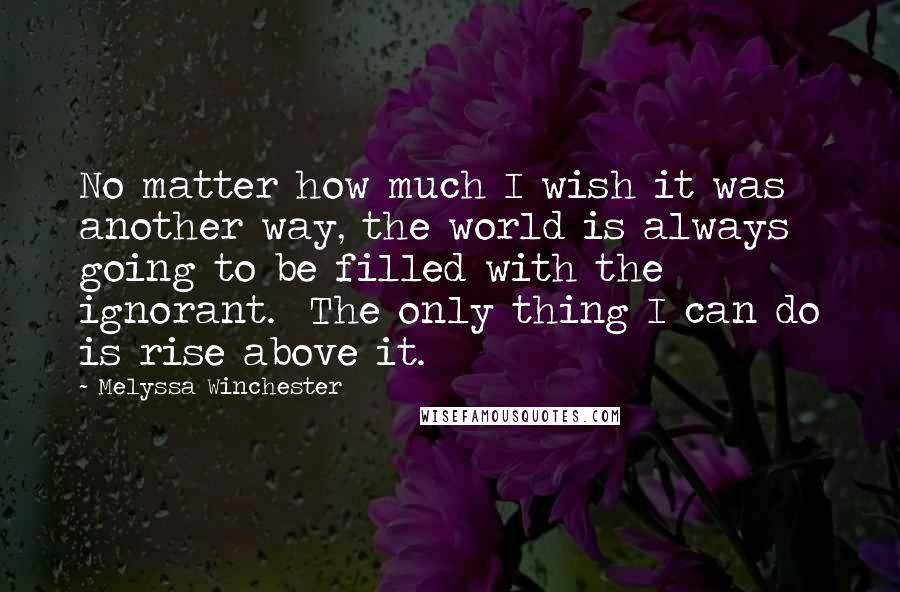 Melyssa Winchester Quotes: No matter how much I wish it was another way, the world is always going to be filled with the ignorant.  The only thing I can do is rise above it.