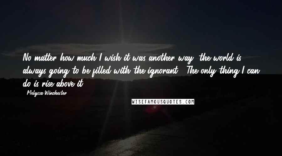 Melyssa Winchester Quotes: No matter how much I wish it was another way, the world is always going to be filled with the ignorant.  The only thing I can do is rise above it.