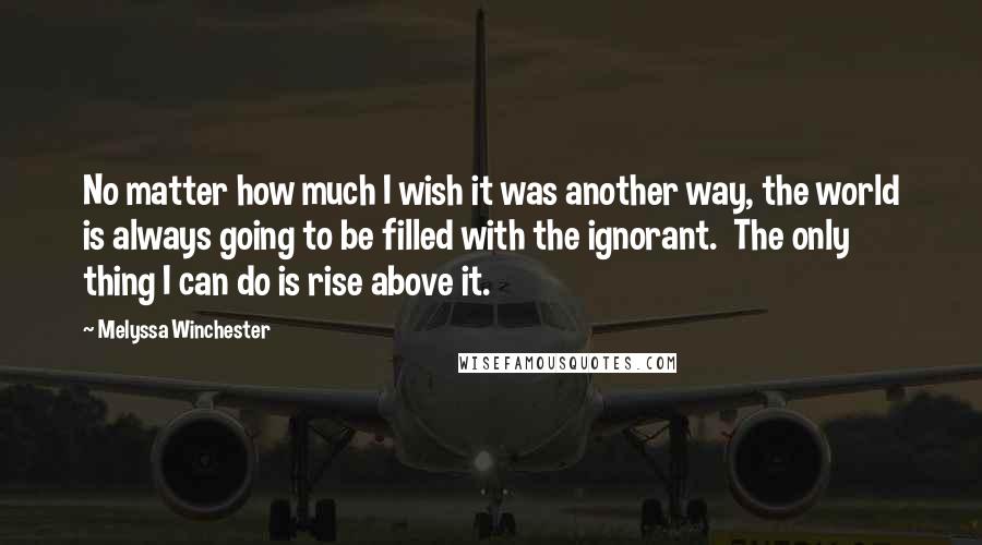 Melyssa Winchester Quotes: No matter how much I wish it was another way, the world is always going to be filled with the ignorant.  The only thing I can do is rise above it.