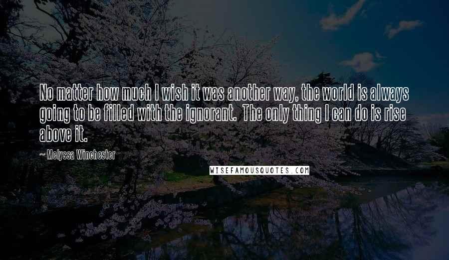 Melyssa Winchester Quotes: No matter how much I wish it was another way, the world is always going to be filled with the ignorant.  The only thing I can do is rise above it.