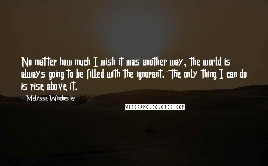 Melyssa Winchester Quotes: No matter how much I wish it was another way, the world is always going to be filled with the ignorant.  The only thing I can do is rise above it.