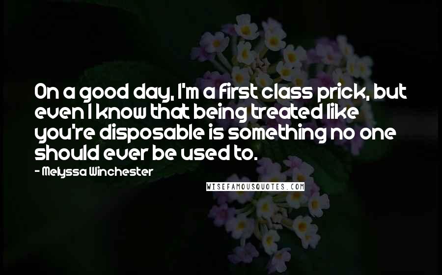 Melyssa Winchester Quotes: On a good day, I'm a first class prick, but even I know that being treated like you're disposable is something no one should ever be used to.