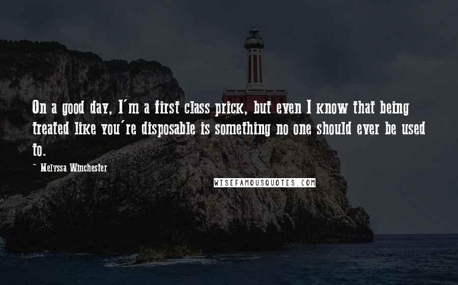 Melyssa Winchester Quotes: On a good day, I'm a first class prick, but even I know that being treated like you're disposable is something no one should ever be used to.