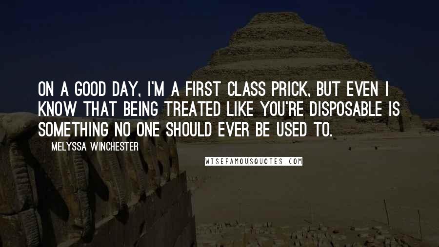 Melyssa Winchester Quotes: On a good day, I'm a first class prick, but even I know that being treated like you're disposable is something no one should ever be used to.