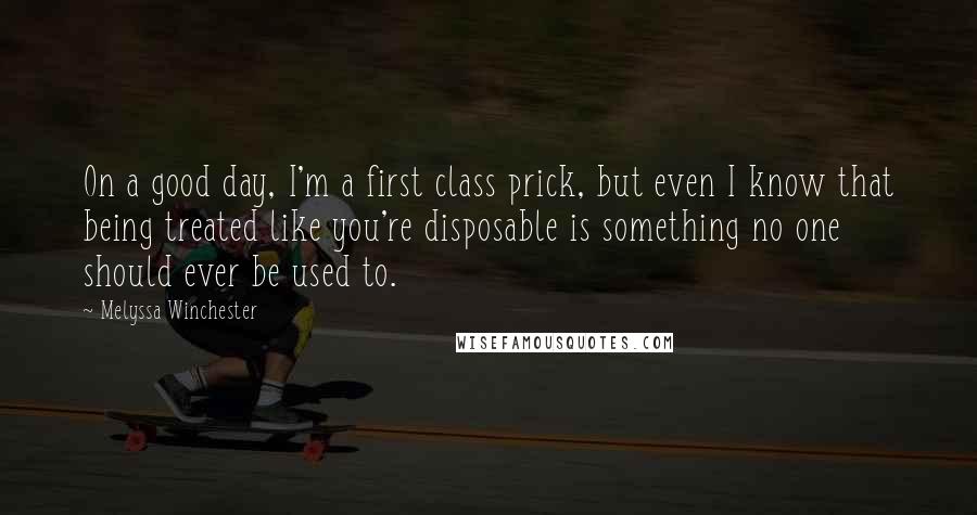 Melyssa Winchester Quotes: On a good day, I'm a first class prick, but even I know that being treated like you're disposable is something no one should ever be used to.