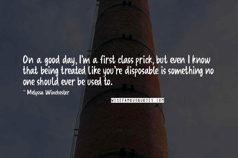 Melyssa Winchester Quotes: On a good day, I'm a first class prick, but even I know that being treated like you're disposable is something no one should ever be used to.