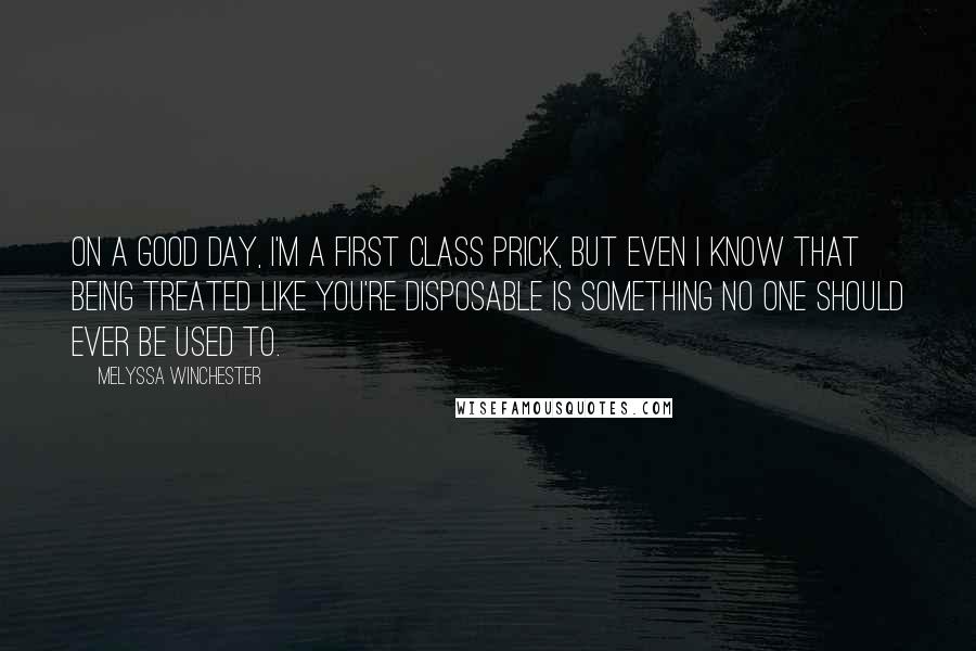 Melyssa Winchester Quotes: On a good day, I'm a first class prick, but even I know that being treated like you're disposable is something no one should ever be used to.