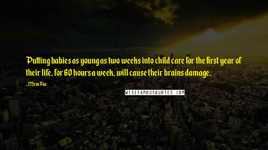 Mem Fox Quotes: Putting babies as young as two weeks into child care for the first year of their life, for 60 hours a week, will cause their brains damage.