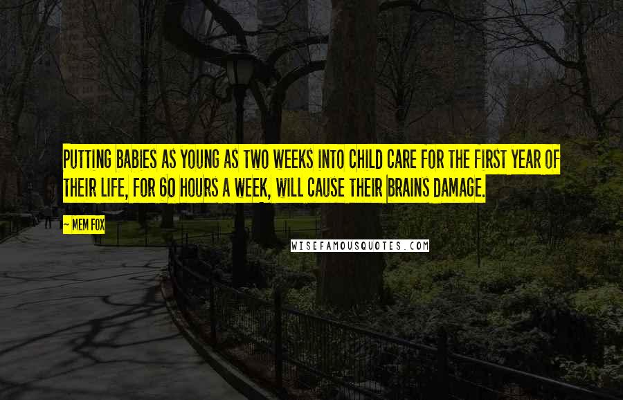 Mem Fox Quotes: Putting babies as young as two weeks into child care for the first year of their life, for 60 hours a week, will cause their brains damage.