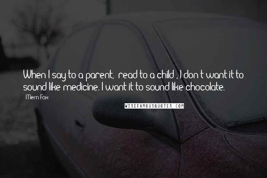 Mem Fox Quotes: When I say to a parent, "read to a child", I don't want it to sound like medicine. I want it to sound like chocolate.