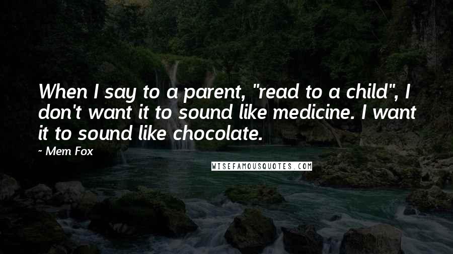 Mem Fox Quotes: When I say to a parent, "read to a child", I don't want it to sound like medicine. I want it to sound like chocolate.