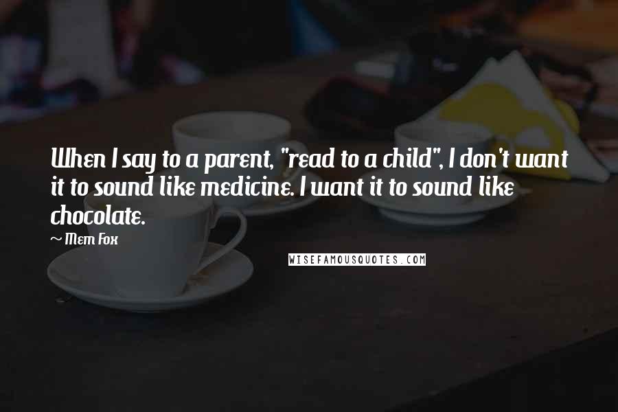 Mem Fox Quotes: When I say to a parent, "read to a child", I don't want it to sound like medicine. I want it to sound like chocolate.