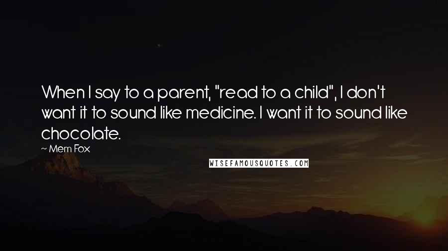 Mem Fox Quotes: When I say to a parent, "read to a child", I don't want it to sound like medicine. I want it to sound like chocolate.