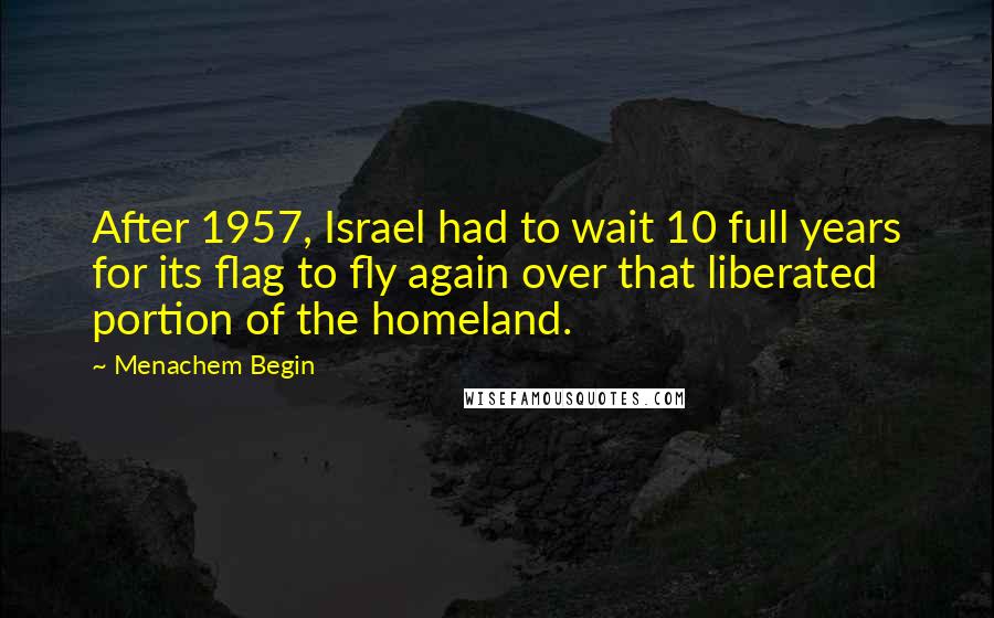 Menachem Begin Quotes: After 1957, Israel had to wait 10 full years for its flag to fly again over that liberated portion of the homeland.