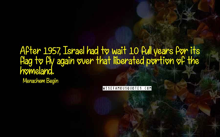 Menachem Begin Quotes: After 1957, Israel had to wait 10 full years for its flag to fly again over that liberated portion of the homeland.