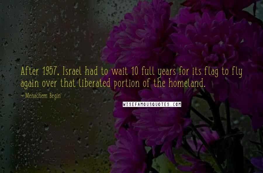 Menachem Begin Quotes: After 1957, Israel had to wait 10 full years for its flag to fly again over that liberated portion of the homeland.