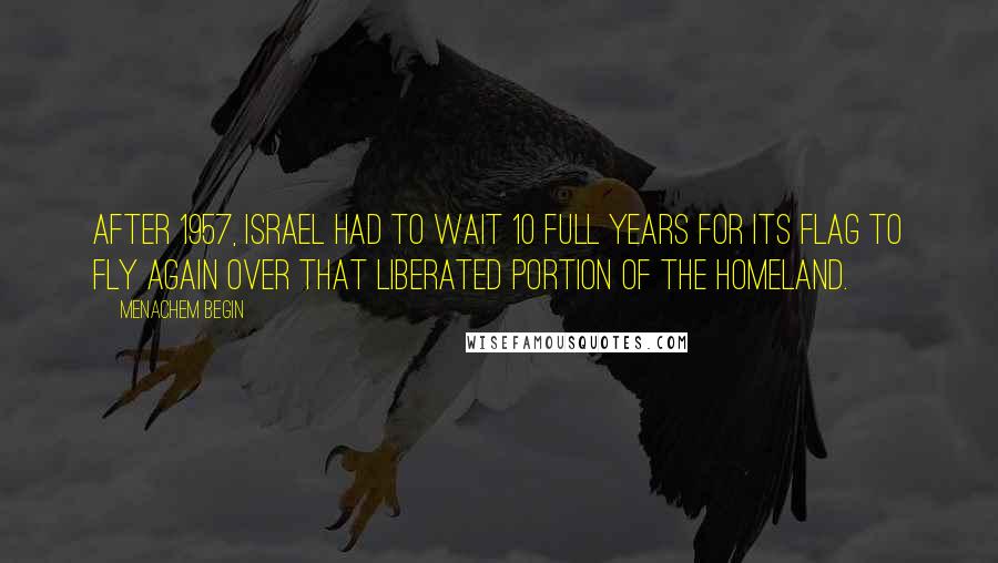 Menachem Begin Quotes: After 1957, Israel had to wait 10 full years for its flag to fly again over that liberated portion of the homeland.