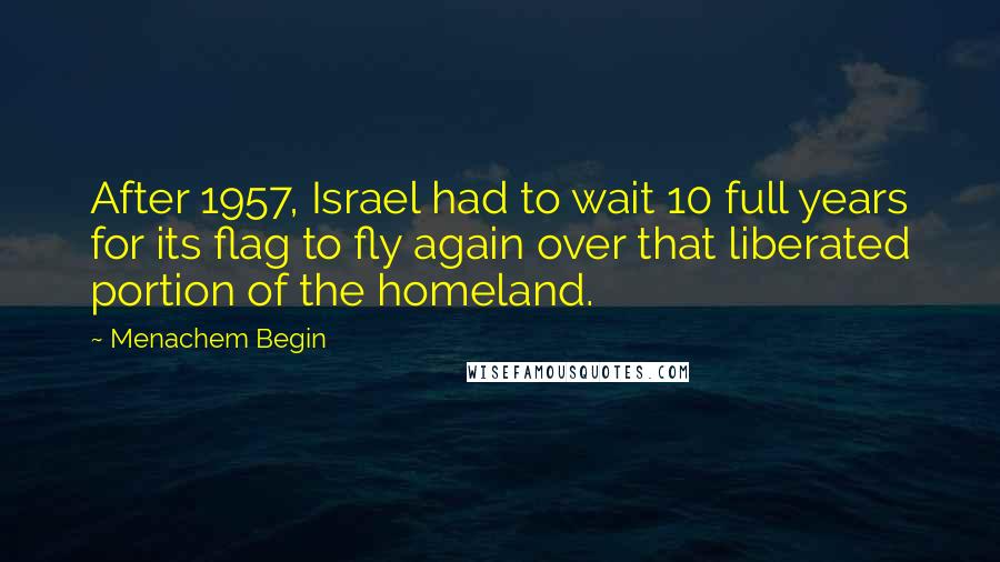 Menachem Begin Quotes: After 1957, Israel had to wait 10 full years for its flag to fly again over that liberated portion of the homeland.