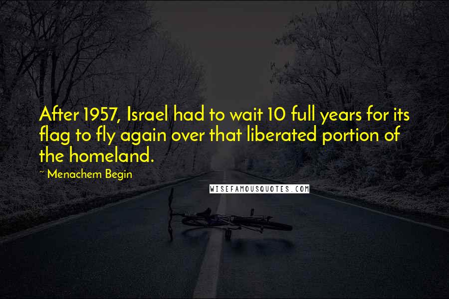 Menachem Begin Quotes: After 1957, Israel had to wait 10 full years for its flag to fly again over that liberated portion of the homeland.