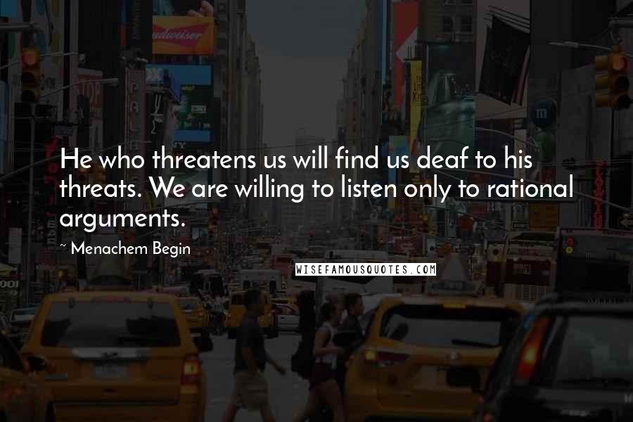 Menachem Begin Quotes: He who threatens us will find us deaf to his threats. We are willing to listen only to rational arguments.