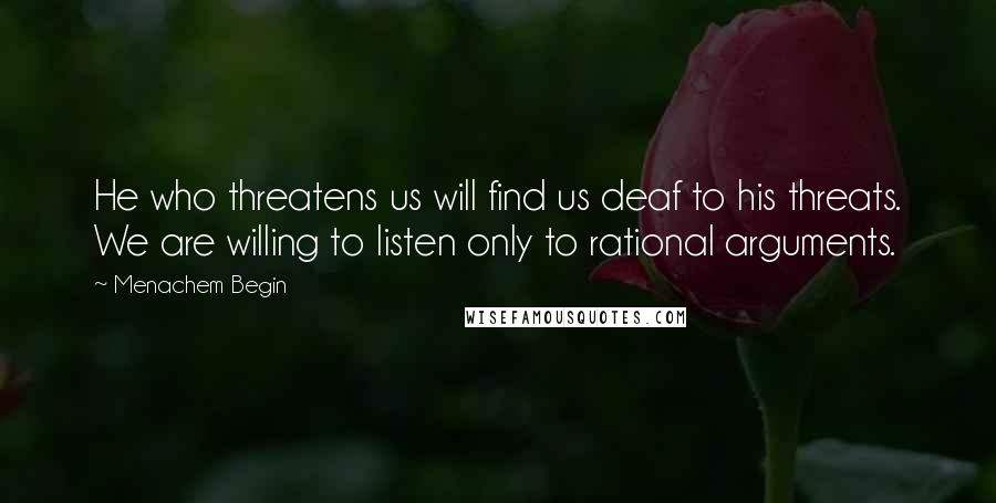 Menachem Begin Quotes: He who threatens us will find us deaf to his threats. We are willing to listen only to rational arguments.