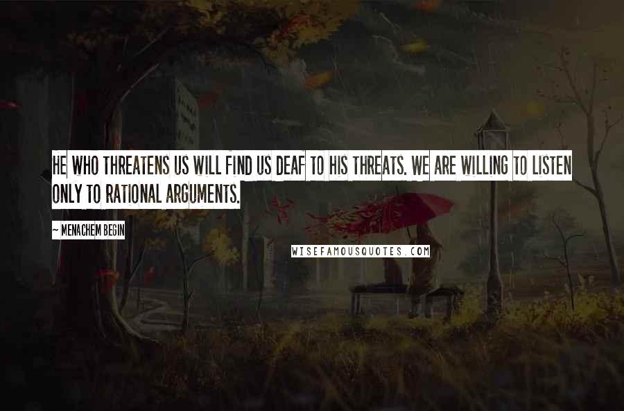 Menachem Begin Quotes: He who threatens us will find us deaf to his threats. We are willing to listen only to rational arguments.