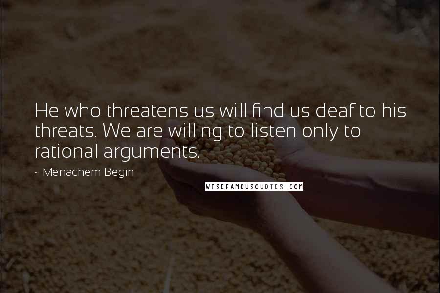 Menachem Begin Quotes: He who threatens us will find us deaf to his threats. We are willing to listen only to rational arguments.