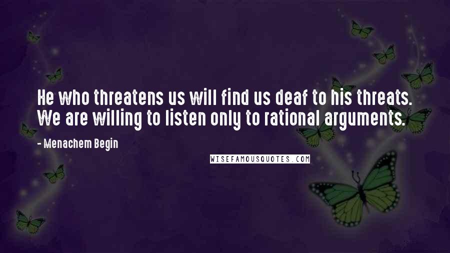 Menachem Begin Quotes: He who threatens us will find us deaf to his threats. We are willing to listen only to rational arguments.